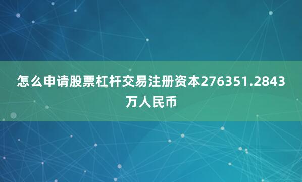 怎么申请股票杠杆交易注册资本276351.2843万人民币