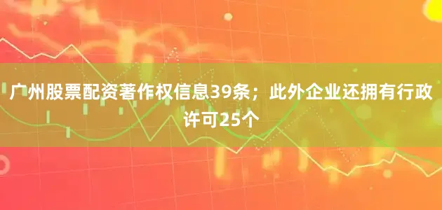 广州股票配资著作权信息39条；此外企业还拥有行政许可25个